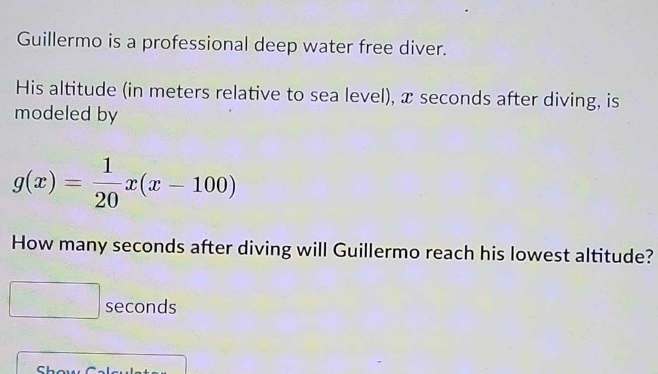 Guillermo is a professional deep water free diver. 
His altitude (in meters relative to sea level), x seconds after diving, is 
modeled by
g(x)= 1/20 x(x-100)
How many seconds after diving will Guillermo reach his lowest altitude?
seconds
Cha