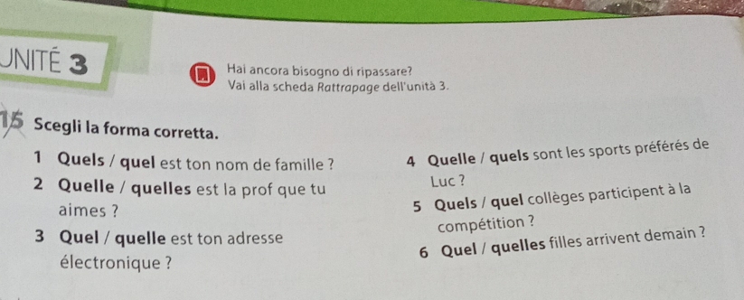 UNITÉ 3 Hai ancora bisogno di ripassare? 
Vai alla scheda Rattrapage dell'unità 3. 
Scegli la forma corretta. 
1 Quels / quel est ton nom de famille ? 4 Quelle / quels sont les sports préférés de 
2 Quelle / quelles est la prof que tu Luc ? 
aimes ? 
5 Quels / quel collèges participent à la 
compétition ? 
3 Quel / quelle est ton adresse 
6 Quel / quelles filles arrivent demain ? 
électronique ?