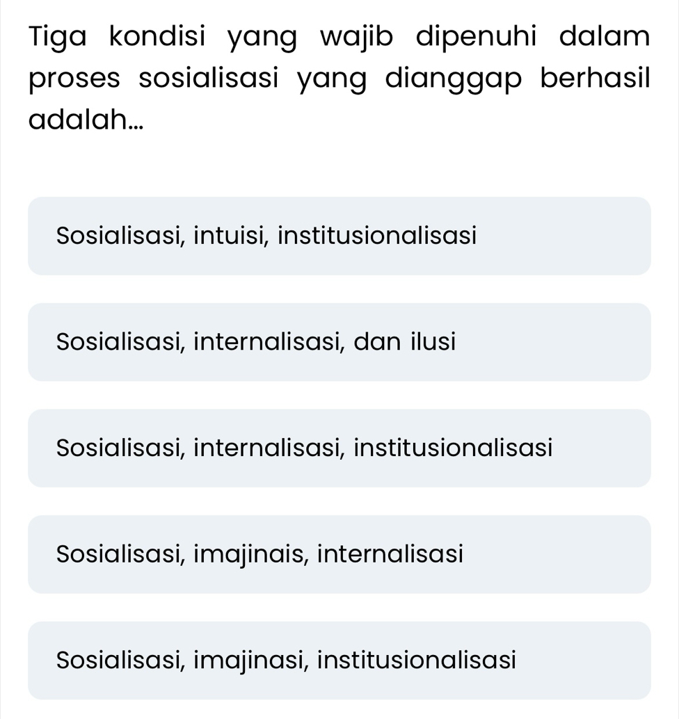 Tiga kondisi yang wajib dipenuhi dalam
proses sosialisasi yang dianggap berhasil
adalah...
Sosialisasi, intuisi, institusionalisasi
Sosialisasi, internalisasi, dan ilusi
Sosialisasi, internalisasi, institusionalisasi
Sosialisasi, imajinais, internalisasi
Sosialisasi, imajinasi, institusionalisasi