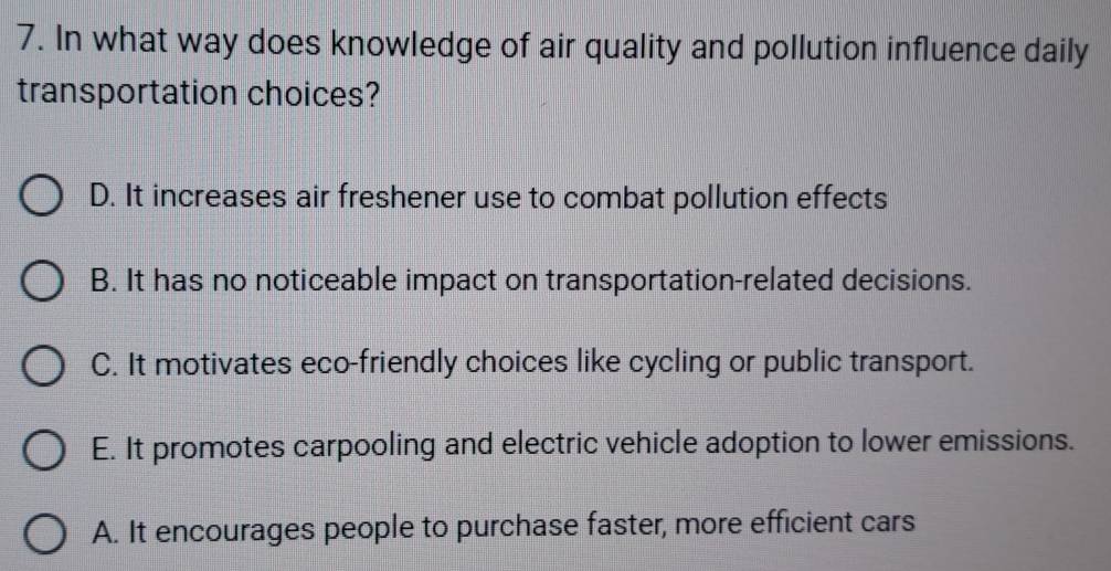 In what way does knowledge of air quality and pollution influence daily
transportation choices?
D. It increases air freshener use to combat pollution effects
B. It has no noticeable impact on transportation-related decisions.
C. It motivates eco-friendly choices like cycling or public transport.
E. It promotes carpooling and electric vehicle adoption to lower emissions.
A. It encourages people to purchase faster, more efficient cars