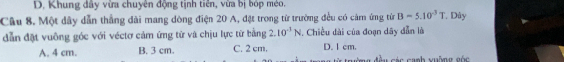 D. Khung dây vừa chuyên động tịnh tiên, vừa bị bóp méo.
Cầu 8. Một dây dẫn thẳng dài mang dòng điện 20 A, đặt trong từ trường đều có cảm ứng từ B=5.10^(-3)T * Dây
dẫn đặt vuông góc với véctơ cảm ứng từ và chịu lực từ bằng 2.10^(-3)N. Chiều dài của đoạn dây dẫn là
A. 4 cm. B. 3 cm. C. 2 cm. D. I cm.
ang từ trường đều các canh vuộng góc