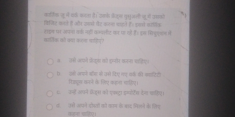 कार्तिक ज़ू में वर्क करता है। उसके फ्रैडस युसुअली जू में उसको ` 
विजिट करते हैं और उससे चैट करना चाहते हैं। इससे कार्तिक
टाइम पर अपना वर्क नहीं कम्पलीट कर पा रहे हैं। इस सिचुएशन में
कार्तिक को क्या करना चाहिए?
a. उसे अपने फ्रेंड्स को इग्नोर करना चाहिए।
b. उसे अपने बॉस से उसे दिए गए वर्क की व्वांटिटी
रिड्यूस करने के लिए कहना चाहिए।
C. उन्हें अपने फ्रेंड्स को एक्स्ट्रा इम्पोर्टेंस देना चाहिए।
d. उसे अपने दोस्तों को काम के बाद मिलने के लिए
कहना चाहिए।