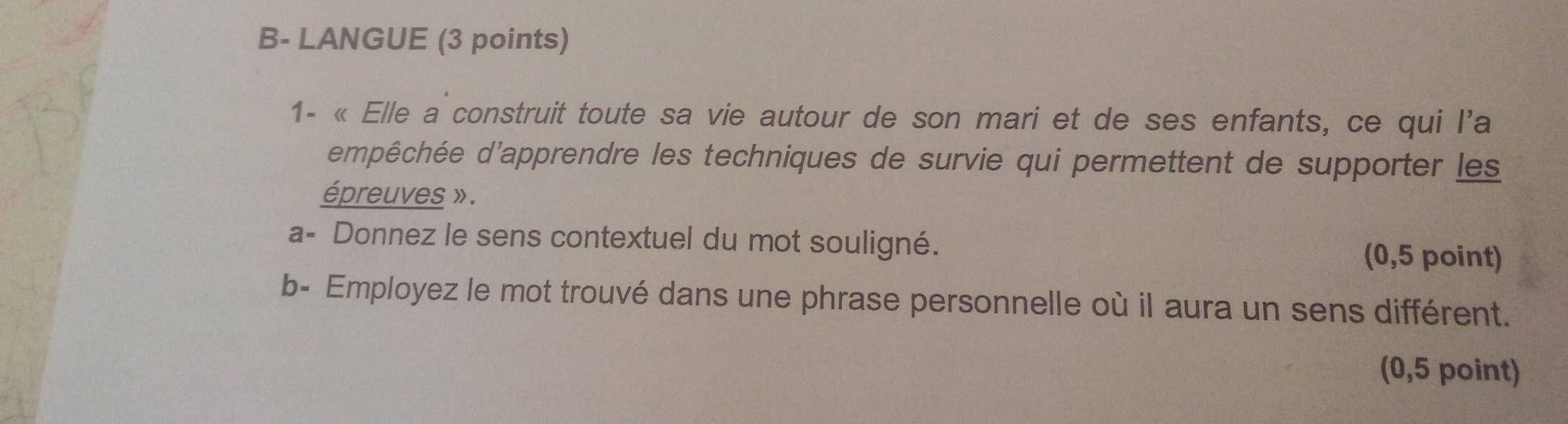 B- LANGUE (3 points) 
1- « Elle a construit toute sa vie autour de son mari et de ses enfants, ce qui l'a 
dmpêchée d'apprendre les techniques de survie qui permettent de supporter les 
épreuves » . 
a- Donnez le sens contextuel du mot souligné. 
(0,5 point) 
b- Employez le mot trouvé dans une phrase personnelle où il aura un sens différent. 
(0,5 point)