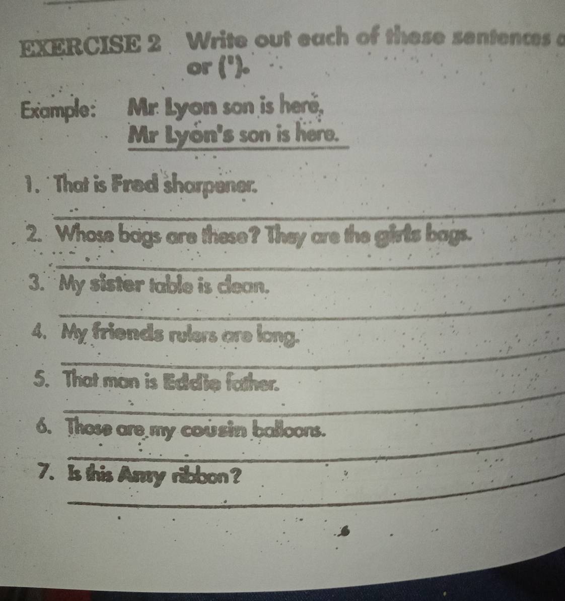 Write out each of these sentences a 
or ('). 
Example: Mr. Lyon son is here, 
Mr Lyón's son is here. 
1. That is Fred sharpener. 
__ 
2. Whose bags are these? They are the girls bags. 
_ 
_ 
_ 
3. My sister table is clean. 
_ 
4. My friends rulers are long. 
_ 
5. That man is Edd'ie father. 
6. Those are my cou sin balloons. 
7. Is this Amry ribbon?