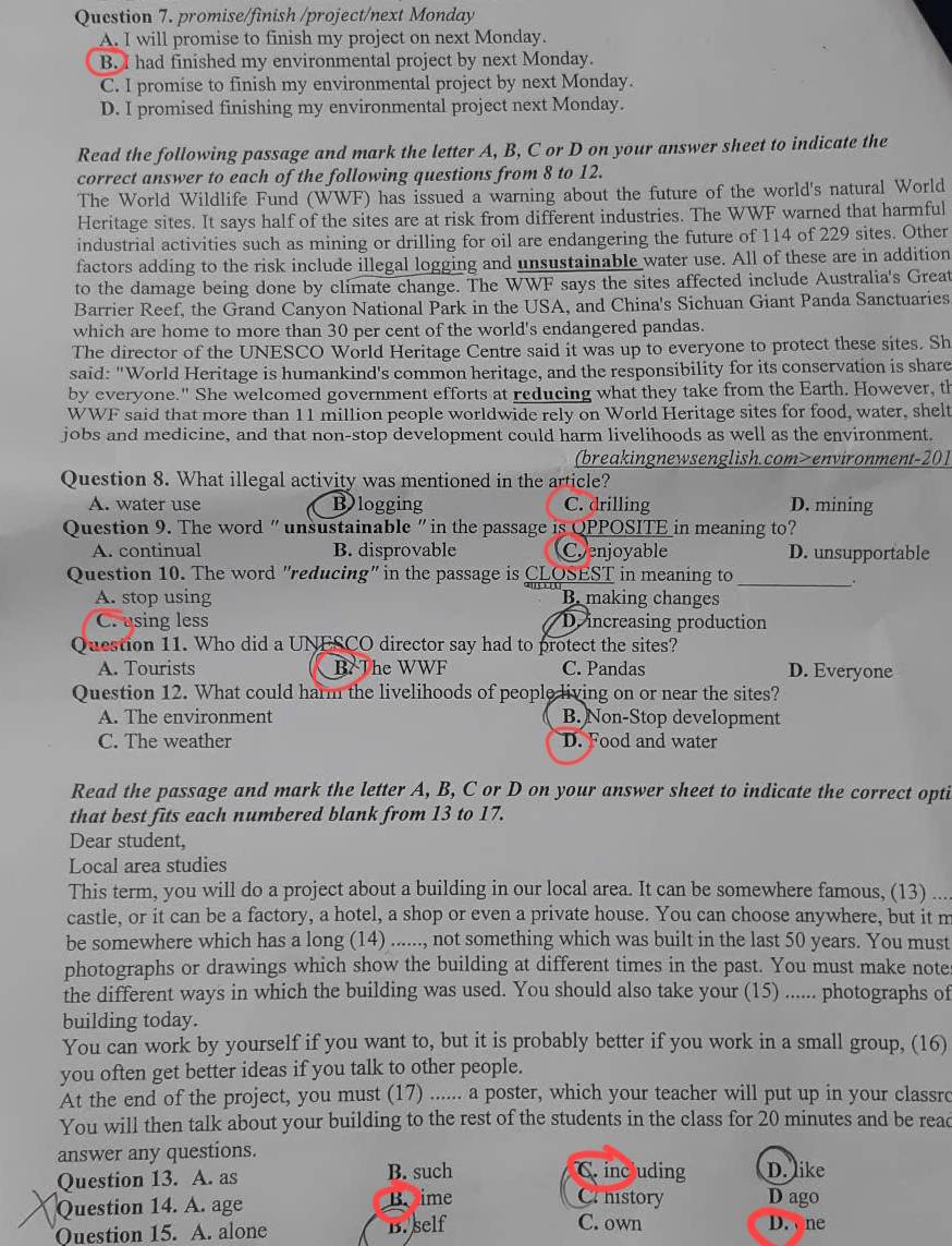 promise/finish /project/next Monday
A. I will promise to finish my project on next Monday.
B. I had finished my environmental project by next Monday.
C. I promise to finish my environmental project by next Monday.
D. I promised finishing my environmental project next Monday.
Read the following passage and mark the letter A, B, C or D on your answer sheet to indicate the
correct answer to each of the following questions from 8 to 12.
The World Wildlife Fund (WWF) has issued a warning about the future of the world's natural World
Heritage sites. It says half of the sites are at risk from different industries. The WWF warned that harmful
industrial activities such as mining or drilling for oil are endangering the future of 114 of 229 sites. Other
factors adding to the risk include illegal logging and unsustainable water use. All of these are in addition
to the damage being done by climate change. The WWF says the sites affected include Australia's Great
Barrier Reef, the Grand Canyon National Park in the USA, and China's Sichuan Giant Panda Sanctuaries
which are home to more than 30 per cent of the world's endangered pandas.
The director of the UNESCO World Heritage Centre said it was up to everyone to protect these sites. Sh
said: "World Heritage is humankind's common heritage, and the responsibility for its conservation is share
by everyone." She welcomed government efforts at reducing what they take from the Earth. However, th
WWF said that more than 11 million people worldwide rely on World Heritage sites for food, water, shelt
jobs and medicine, and that non-stop development could harm livelihoods as well as the environment.
(breakingnewsenglish.com>environment-201
Question 8. What illegal activity was mentioned in the article?
A. water use Blogging C. drilling D. mining
Question 9. The word " unsustainable "in the passage is QPPOSITE in meaning to?
A. continual B. disprovable Coenjoyable D. unsupportable
Question 10. The word "reducing" in the passage is CLOSEST in meaning to_
A. stop using B. making changes
C. using less D. increasing production
Question 11. Who did a UNESCO director say had to protect the sites?
A. Tourists B. The WWF C. Pandas D. Everyone
Question 12. What could harm the livelihoods of people living on or near the sites?
A. The environment B. Non-Stop development
C. The weather D. Food and water
Read the passage and mark the letter A, B, C or D on your answer sheet to indicate the correct opti
that best fits each numbered blank from 13 to 17.
Dear student,
Local area studies
This term, you will do a project about a building in our local area. It can be somewhere famous, (13) ...
castle, or it can be a factory, a hotel, a shop or even a private house. You can choose anywhere, but it m
be somewhere which has a long (14) ......, not something which was built in the last 50 years. You must
photographs or drawings which show the building at different times in the past. You must make note
the different ways in which the building was used. You should also take your (15) ...... photographs of
building today.
You can work by yourself if you want to, but it is probably better if you work in a small group, (16)
you often get better ideas if you talk to other people.
At the end of the project, you must (17) ...... a poster, which your teacher will put up in your classro
You will then talk about your building to the rest of the students in the class for 20 minutes and be read
answer any questions.
Question 13. A. as B. such C. including D. like
Question 14. A. age B ime
Crhistory D ago
Question 15. A. alone B. self
C. own D. one