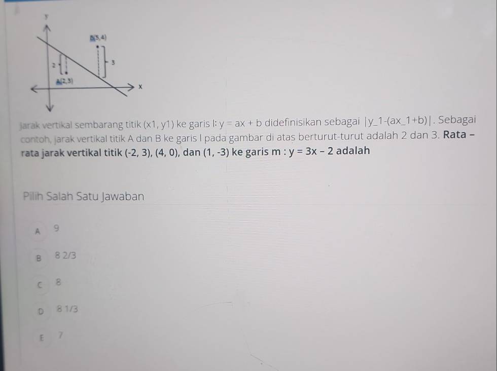 jarak vertikal sembarang titik (x1,y1) ke garis l:y=ax+b didefinisikan sebagai |y_ 1-(ax_ 1+b)|. Sebagai
contoh, jarak vertikal titik A dan B ke garis I pada gambar di atas berturut-turut adalah 2 dan 3. Rata -
rata jarak vertikal titik (-2,3),(4,0) , dan (1,-3) ke garis m : y=3x-2 adalah
Pilih Salah Satu Jawaban
A 9
B 8 2/3
C B
D₹ 8 1/3
E 7