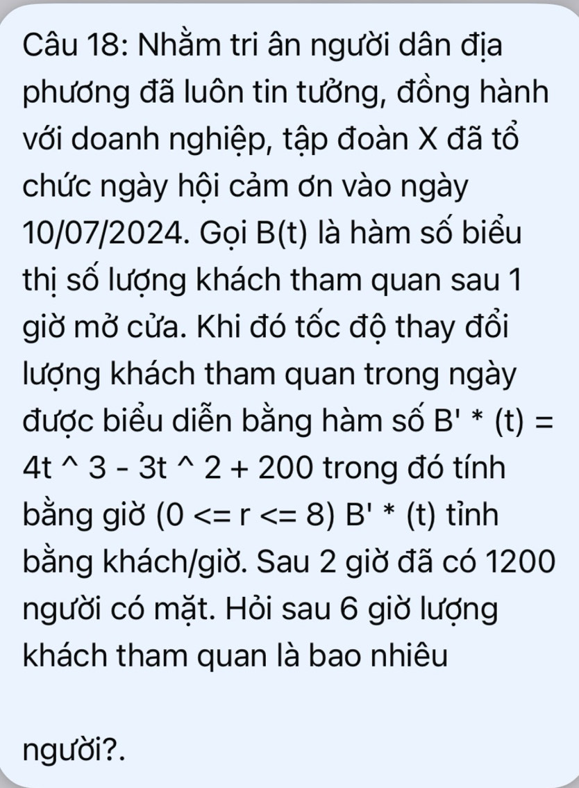 Nhằm tri ân người dân địa 
phương đã luôn tin tưởng, đồng hành 
với doanh nghiệp, tập đoàn X đã tổ 
chức ngày hội cảm ơn vào ngày 
10/07/2024. Gọi B(t) là hàm số biểu 
thị số lượng khách tham quan sau 1 
giờ mở cửa. Khi đó tốc độ thay đổi 
lượng khách tham quan trong ngày 
được biểu diễn bằng hàm số B'*(t)=
4t^(wedge)3-3t^(wedge)2+200 trong đó tính 
bằng giờ (0 tỉnh 
bằng khách/giờ. Sau 2 giờ đã có 1200
người có mặt. Hỏi sau 6 giờ lượng 
khách tham quan là bao nhiêu 
người?.