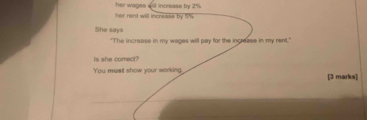 her wages will increase by 2%
her rent will increase by 5%
She says 
"The increase in my wages will pay for the increase in my rent." 
Is she correct? 
You must show your working. 
[3 marks]