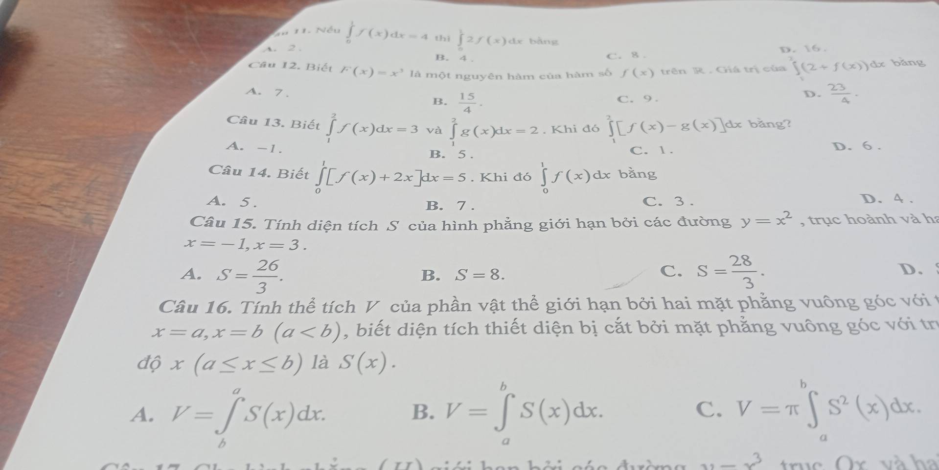 Nếu ∈tlimits _0^(1f(x)dx=4 thì ∈tlimits _0^12f(x)dx bằng
A. 2 . D. 16 .
B. 4 .
C. 8 .
Câu 12. Biết F(x)=x^3) là một nguyên hàm của hàm số f(x) trên R . Giá trị của ∈t (2+f(x))dx :bǎng
A. 7 . D.  23/4 .
B.  15/4 . C. 9.
Câu 13. Biết ∈tlimits _1^(2f(x)dx=3 và ∈tlimits _1^2g(x)dx=2. Khi đó ∈tlimits _1^2[f(x)-g(x)] dx bằng?
A. -1. D. 6 .
B. 5 .
C. 1.
Câu 14. Biết ∈tlimits _0^1[f(x)+2x]dx=5. Khi đó ∈tlimits _0^1f(x)dx bǎng
A. 5. B. 7 . C. 3 . D. 4 .
Câu 15. Tính diện tích S của hình phẳng giới hạn bởi các đường y=x^2) , trục hoành và h
x=-1,x=3.
A. S= 26/3 . S= 28/3 .
B. S=8.
C.
D.
Câu 16. Tính thể tích V của phần vật thể giới hạn bởi hai mặt phẳng vuông góc với t
x=a,x=b(a , biết diện tích thiết diện bị cắt bởi mặt phẳng vuông góc với tr
độ x(a≤ x≤ b) là S(x).
A. V=∈tlimits _b^(aS(x)dx. V=∈tlimits _a^bS(x)dx.
B.
C. V=π ∈tlimits _a^bS^2)(x)dx.
u=x^3 truc Or và ha