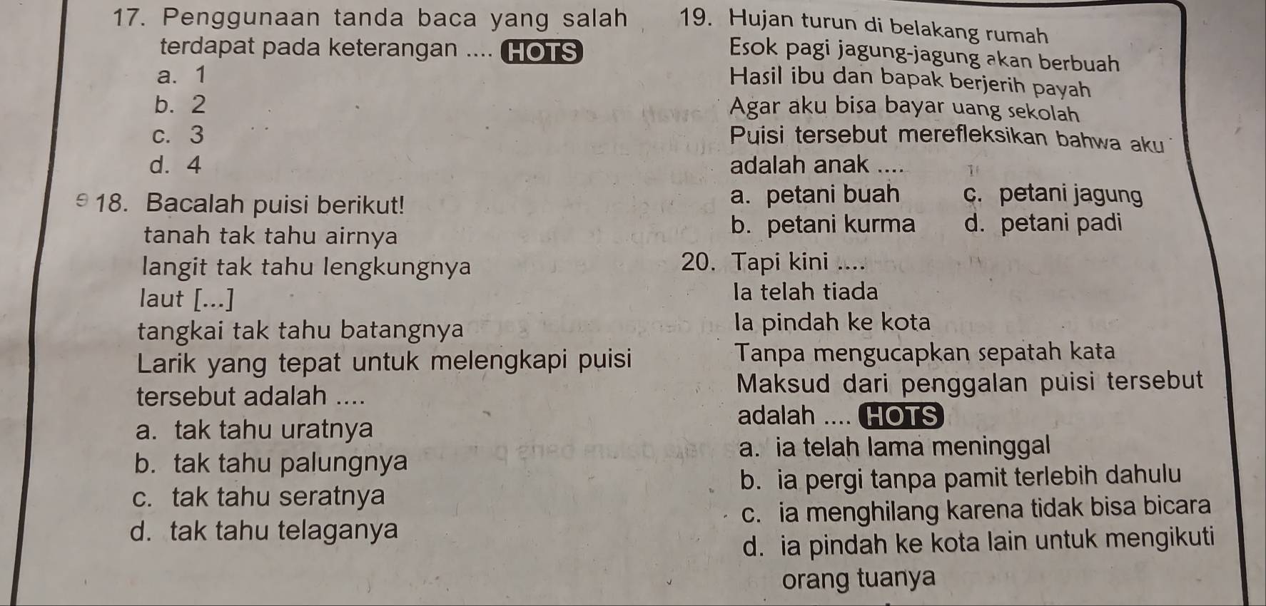 Penggunaan tanda baca yang salah 19. Hujan turun di belakang rumah
terdapat pada keterangan .... HOTS
Esok pagi jagung-jagung akan berbuah
a. 1
Hasil ibu dan bapak berjerih payah
b. 2 Agar aku bisa bayar uang sekolah
c. 3 Puisi tersebut merefleksikan bahwa aku
d. 4 adalah anak ….. 1
18. Bacalah puisi berikut! a. petani buah c. petani jagun
tanah tak tahu airnya
b. petani kurma d. petani padi
langit tak tahu lengkungnya 20. Tapi kini ....
laut [...] la telah tiada
tangkai tak tahu batangnya la pindah ke kota
Larik yang tepat untuk melengkapi puisi Tanpa mengucapkan sepatah kata
tersebut adalah .... Maksud dari penggalan puisi tersebut
adalah .... HOTS
a. tak tahu uratnya
a. a telah lama meninggal
b. tak tahu palungnya
c. tak tahu seratnya b. ia pergi tanpa pamit terlebih dahulu
c. ia menghilang karena tidak bisa bicara
d. tak tahu telaganya
d. ia pindah ke kota lain untuk mengikuti
orang tuanya