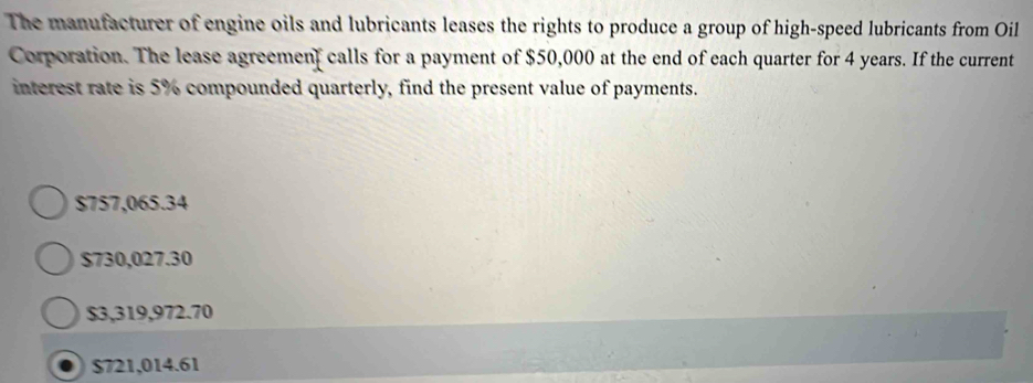 The manufacturer of engine oils and lubricants leases the rights to produce a group of high-speed lubricants from Oil
Corporation. The lease agreemenf calls for a payment of $50,000 at the end of each quarter for 4 years. If the current
interest rate is 5% compounded quarterly, find the present value of payments.
$757,065.34
$730,027.30
$3,319,972.70
$721,014.61