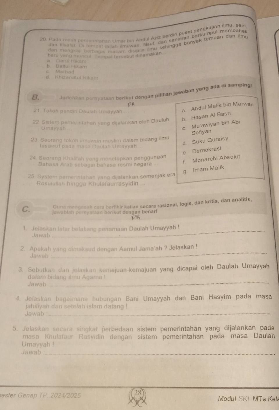 Pada masa pemerinranan Umar bin Abdul Aziz berdiri pusat pengkajian ilmu, seni,
dan filsefat. Dil tempat milan ilmuwan, filsuf, dan seniman berkumpul membahas
dan mengkaji berbagai macam disiplin ilmu sehingga banyak temuan dan ilmu 
baru yang muncul. Tompat tersebut dinamakan
a. Darúl Hikam
b. Baitui Hikam
c. Marbad
d. Khizanstul Hikam
B.
Jodohkan pernyataan berikut dengan pilihan jawaban yang ada di samping!
pa
21 Tokoh pendin Daulah Umayyah
a Abdul Malik bin Marwan
22 Sistem pemerintahan yang dijalankan oleh Daulah b. Hasan Al Basri
Umayysh
c. Mu'awiyah bin Abi
Sofiyan
23. Seorang tokoh ilmuwan muslim dalam bidang ilmu
d. Suku Quraisy
tasawuf pada masa Daulah Umayyah
e Demokrasi
24. Seorang Khalifah yang menetapkan penggunaan
f Monarchi Absolut
Bahasa Arab sebagai bahasa resmi negara .
g. Imam Malik
25. System pemerintahan yang dijalankan semenjak era
Rosulullah hingga Khulafaurrasyidin ...
Guna mengasah cara berfikir kalian secara rasional, logis, dan kritis, dan analitis,
C. jawabiah pernyataan berikut dengan benar!
_
1. Jelaskan latar belakang penamaan Daulah Umayyah !
Jawab
_
2. Apakah yang dimaksud dengan Aamul Jama'ah ? Jelaskan !
Jawab
3. Sebutkan dan jelaskan kemajuan-kemajuan yang dicapai oleh Daulah Umayyah
dalam bidang ilmu Agama !
Jawab
_
4. Jelaskan bagaimana hubungan Bani Umayyah dan Bani Hasyim pada masa
jahiliyah dan setelah islam datang !
Jawab_
5. Jelaskan secara singkat perbedaan sistem pemerintahan yang dijalankan pada
masa Khulafaur Rasyidin dengan sistem pemerintahan pada masa Daulah
Umayyah !
Jawab_
ester Genap TP. 2024/2025 Modul SK! MTs Kel