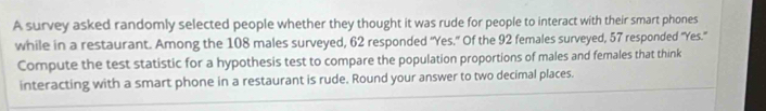 A survey asked randomly selected people whether they thought it was rude for people to interact with their smart phones 
while in a restaurant. Among the 108 males surveyed, 62 responded "Yes." Of the 92 females surveyed, 57 responded "Yes." 
Compute the test statistic for a hypothesis test to compare the population proportions of males and females that think 
interacting with a smart phone in a restaurant is rude. Round your answer to two decimal places.