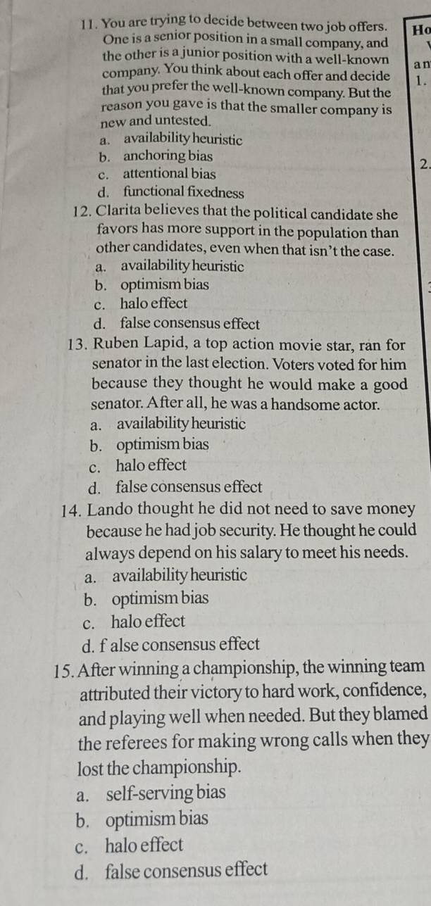 You are trying to decide between two job offers. Ho
One is a senior position in a small company, and
the other is a junior position with a well-known an
company. You think about each offer and decide 1.
that you prefer the well-known company. But the
reason you gave is that the smaller company is
new and untested.
a. availability heuristic
b. anchoring bias
2.
c. attentional bias
d. functional fixedness
12. Clarita believes that the political candidate she
favors has more support in the population than
other candidates, even when that isn’t the case.
a. availability heuristic
b. optimism bias
c. halo effect
d. false consensus effect
13. Ruben Lapid, a top action movie star, ran for
senator in the last election. Voters voted for him
because they thought he would make a good
senator. After all, he was a handsome actor.
a. availability heuristic
b. optimism bias
c. halo effect
d. false consensus effect
14. Lando thought he did not need to save money
because he had job security. He thought he could
always depend on his salary to meet his needs.
a. availability heuristic
b. optimism bias
c. halo effect
d. f alse consensus effect
15. After winning a championship, the winning team
attributed their victory to hard work, confidence,
and playing well when needed. But they blamed
the referees for making wrong calls when they
lost the championship.
a. self-serving bias
b. optimism bias
c. halo effect
d. false consensus effect