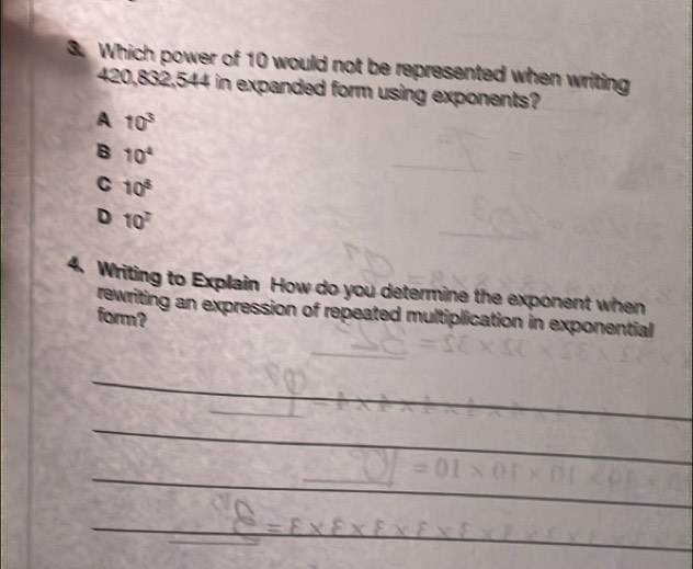 Which power of 10 would not be represented when writing
420,832,544 in expanded form using exponents?
A 10^3
B 10^4
C 10^8
D 10^7
4. Writing to Explain How do you determine the exponent when
rewriting an expression of repeated multiplication in exponential
form?
_
_
_
_
_