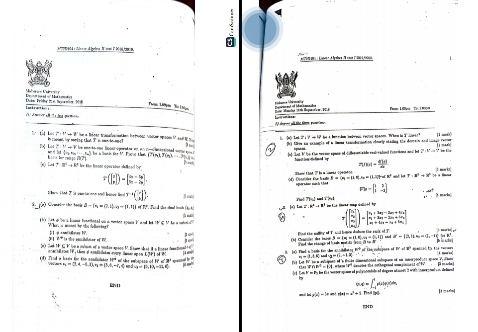 MIH2104 : Lénor Algebra II test I 2018/2010.
MTH2104 : Linear Algebra II test I 2019/2020. 1.
Maberere University Department of Mathematics
Date: Friday 21st September, 2018
From: 1.00pm Ta 2.00pm
Misdoanere University Deportment of Mathematics  Frém: 1.00cm Tạ: 2.00pm
Instructions
Maie: Monday 16th September, 2019
(i) Answer olf the twe qucations
Instroctionss
( Anower all the thres quentions.
1. (a) Let T:Vto W be a linear transformation between vector spaces V sad  W  1. (n) Let T:Vto W 'be a function between vector spaces. When is T linear? (1 mark)
is meant by saying that I' is one-to-one?
(b) Let T:Vto V `  be onc-to-one linear-operator on an n-dimensional vecter  . (T(v_1),T(v_2),·s ,T(v_n)) ]1 m (b) Give an example of a linear transformation clearly stating the domain and image vector be the
V spaces. (1 mark)
and set e_2,v_2,·s ,v_n
basis for range R(T) .be a basis fc r^1 Prove that (c) Let V be the vector space of differentiable real-valued functions and let T:Vto V
4
function defined by T(f)(z)= df(z)/dz .
(c) LetT:R^+:R^2to R^2 be the linear operator defined by T:R^2to R^3 be a linear
Tbeginpmatrix beginbmatrix x yendbmatrix endpmatrix =beginbmatrix 4x-3y 3x-2yendbmatrix . Show that T is a linear operater. [3 marks]
(d) Consider the basis B= v_1=(1,0),v_2=(1,1) -ofR^2 and let
operator such that [T]_n=beginbmatrix 1&2 1&-3endbmatrix . · 42^^circ 
Show that T is one-to-eme and hemee find T^(-1)(beginbmatrix x yendbmatrix ). Find T(v_1) and T(v_2). marks]
x+.[frac r
2. (a) Consider the basis B= v_1=(2,1),v_2=(1,1) a R^2 Find the dual besis (4. 2. (a) Let T:R^4to R^3 be the linear map defined by
(b) Let φbe a linear functional on a vector space V and let W S V be a subust s 7 [6 matic]
T(beginbmatrix x_2 x_2 x_3 x_4endbmatrix )=beginbmatrix x_1+2x_2-3x_3+4x_4 x_1+3x_2-2x_3+6x_4 x_1+4x_2-x_3+8x_4endbmatrix
What is meent by the following? B'= (2,1),u_2=(1,-1) for R².
(i)  φ annihillates W. [5 marks]、
[I mari| Find the mullity of T and hence deduce the rank of T
(ii) W° is the annihilator of W. [ norl
(b) Consider the bases B= u_1=(1,0),u_2=(1,1) and
(c) Let W⊂eq V be a subuct of a vector space V. Show that if a linear functional 4@ Find the change of hasis matrix from  to E 5 marks 4 marks
annihilates W , then φ annihilates every linear span L(W)
(d) Find a basis for the annibilator W^(rd) of the subspace of W of W H mp 3. (a) Find a basis for the annihilatog and v_2=(2,-1,3).∵ W° of the subspace of W of R^3 spanned by the vectors
of3t^4 spanned by tie
v_1=(1,3,5)
vectors v_1=(2,4,-5,3),v_2=(3,6,-7,4) nmd v_3=(5,10,-11,6). K mari (b) Let W be a subspace of a finite dimensional subspace of an innerproduct space V. Show
that W∩ W^0= 0 , whene W° denotes the orthogonal complement of W. .. . [3 marks]
(c) LetV=P_2 be the vector space of polynomials of degree atmost 2 with innerproduct defined
by
(p,q)=∈t _(-1)^1p(x)q(x)dx,
END , Find ||p||, [3 marks]
and let p(x)=3x and g(x)=x^2+2
ENd