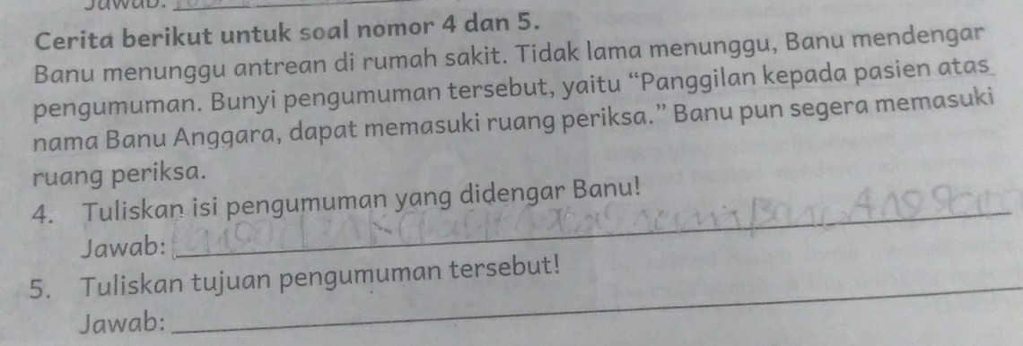 sawab._ 
Cerita berikut untuk soal nomor 4 dan 5. 
Banu menunggu antrean di rumah sakit. Tidak lama menunggu, Banu mendengar 
pengumuman. Bunyi pengumuman tersebut, yaitu “Panggilan kepada pasien atas 
nama Banu Anggara, dapat memasuki ruang periksa.” Banu pun segera memasuki 
ruang periksa. 
4. Tuliskan isi pengumuman yang didengar Banu! 
Jawab: 
_ 
_ 
5. Tuliskan tujuan pengumuman tersebut! 
Jawab: