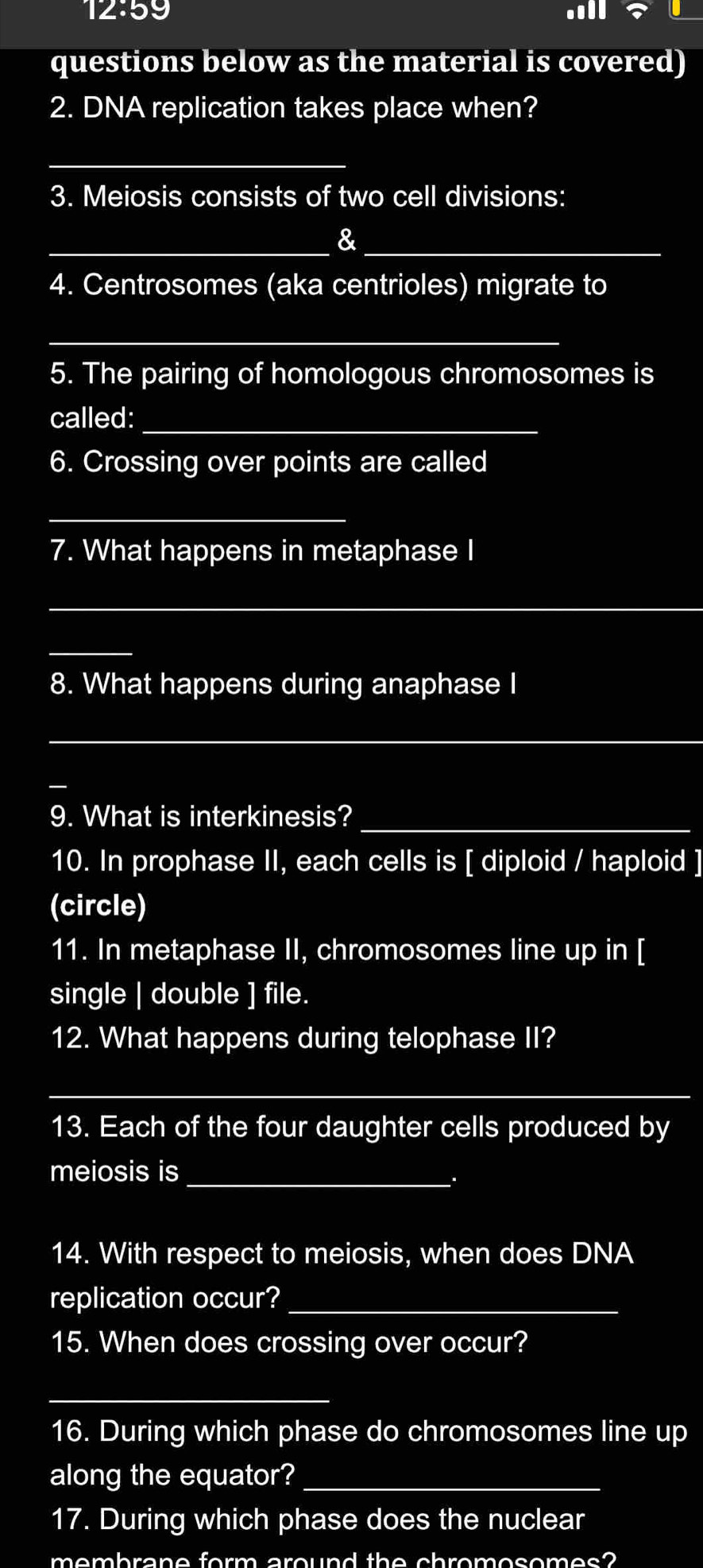 12:59 all? 
questions below as the material is covered) 
2. DNA replication takes place when? 
_ 
3. Meiosis consists of two cell divisions: 
__& 
4. Centrosomes (aka centrioles) migrate to 
_ 
5. The pairing of homologous chromosomes is 
called:_ 
6. Crossing over points are called 
_ 
7. What happens in metaphase I 
_ 
_ 
8. What happens during anaphase I 
_ 
9. What is interkinesis?_ 
10. In prophase II, each cells is [ diploid / haploid ] 
(circle) 
11. In metaphase II, chromosomes line up in [ 
single | double ] file. 
12. What happens during telophase II? 
_ 
13. Each of the four daughter cells produced by 
meiosis is_ 
14. With respect to meiosis, when does DNA 
replication occur?_ 
15. When does crossing over occur? 
_ 
16. During which phase do chromosomes line up 
along the equator?_ 
17. During which phase does the nuclear 
the