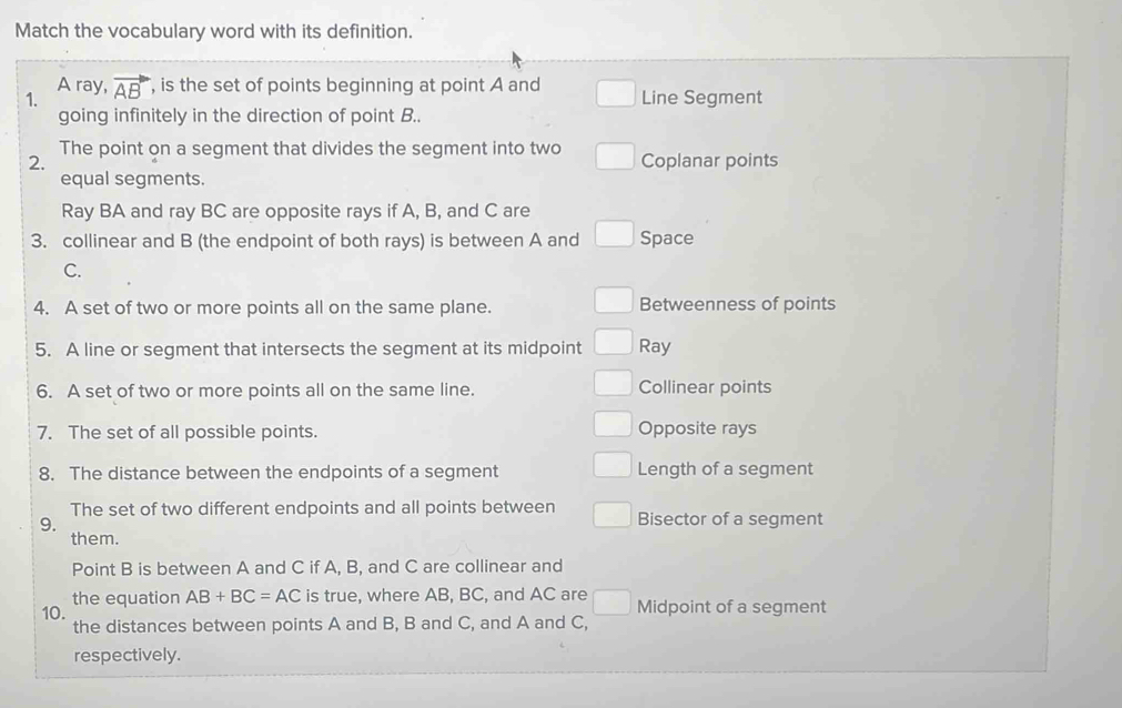 Match the vocabulary word with its definition.
A ray,
1. vector AB , is the set of points beginning at point A and Line Segment
going infinitely in the direction of point B..
The point on a segment that divides the segment into two
2. Coplanar points
equal segments.
Ray BA and ray BC are opposite rays if A, B, and C are
3. collinear and B (the endpoint of both rays) is between A and Space
C.
4. A set of two or more points all on the same plane. Betweenness of points
5. A line or segment that intersects the segment at its midpoint Ray
6. A set of two or more points all on the same line. Collinear points
7. The set of all possible points. Opposite rays
8. The distance between the endpoints of a segment Length of a segment
The set of two different endpoints and all points between Bisector of a segment
9.
them.
Point B is between A and C if A, B, and C are collinear and
the equation AB+BC=AC is true, where AB, BC, and AC are □ 
10. Midpoint of a segment
the distances between points A and B, B and C, and A and C,
respectively.