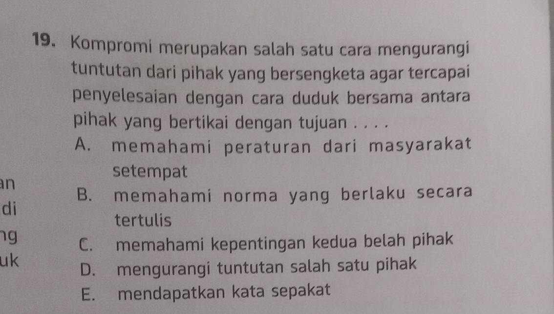 Kompromi merupakan salah satu cara mengurangi
tuntutan dari pihak yang bersengketa agar tercapai
penyelesaian dengan cara duduk bersama antara
pihak yang bertikai dengan tujuan . . . .
A. memahami peraturan dari masyarakat
setempat
an
B. memahami norma yang berlaku secara
di
tertulis
ng
C. memahami kepentingan kedua belah pihak
uk
D. mengurangi tuntutan salah satu pihak
E. mendapatkan kata sepakat