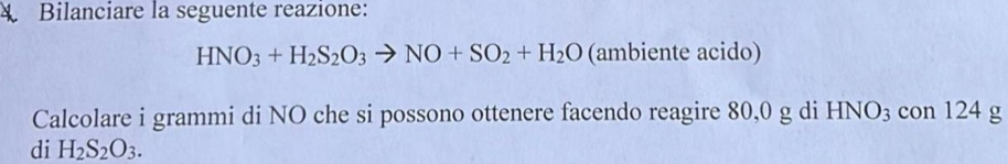 Bilanciare la seguente reazione:
HNO_3+H_2S_2O_3to NO+SO_2+H_2O (ambiente acido) 
Calcolare i grammi di NO che si possono ottenere facendo reagire 80,0 g di HNO3 con 124 g
di H_2S_2O_3.