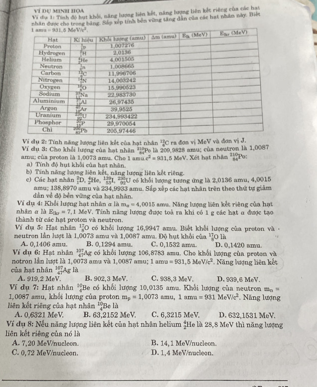 VÍ DỤ MINH HọA
Ví dụ 1: Tính độ hut khổi, năng lượng liên kết, năng lượng liên kết riêng của các hạt
nhân được cho trong bằng. Sắp xếp tính bên vững tăng dân của các hạt nhân này. Biệt
Ví dụ 2: Tính năng lượng liên kết của hạt nhân _6^((12)Cra đơn vị MeV và đơn vị J.
Ví dụ 3: Cho khối lượng của hạt nhân ²!Po là 209,9828 amu; của neutron là 1,0087
amu; của proton là 1,0073 amu. Cho 1 amu. c^2)=931,5MeV. Xét hạt nhân beginarrayr 210 84endarray Po:
a) Tính độ hụt khối của hạt nhân.
b) Tính năng lượng liên kết, năng lượng liên kết riêng.
c) Các hạt nhân _1^(2D,_2^4He,_(53)^(139)I,_(92)^(235) U có khối lượng tương ứng là 2,0136 amu, 4,0015
amu; 1:4 8.897 70 amu và 234,9933 amu. Sắp xếp các hạt nhân trên theo thứ tự giảm
dần về độ bền vững của hạt nhân.
Ví dụ 4: Khối lượng hạt nhân & là m_a)=4,0015 amu. Năng lượng liên kết riêng của hạt
nhân α là E_tkr=7 , 1 MeV. Tính năng lượng được toả ra khi có 1 g các hạt α được tạo
thành từ các hạt proton và neutron.
Ví dụ 5: Hạt nhân _8^((17)C có khối lượng 16,9947 amu. Biết khối lượng của proton và   
neutron lần lượt là 1,0073 amu và 1,0087 amu. Độ hụt khối của _8^(1dot a))
A. 0,1406 amu. B. 0,1294 amu. C. 0,1532 amu. D. 0,1420 amu.
Ví dụ 6: Hạt nhân _(47)^(107)Ag có khối lượng 106,8783 amu. Cho khối lượng của proton và
notron lần lượt là 1,0073 amu và 1,0087 amu; 1amu =931,5MeV/c^2. Năng lượng liên kết
của hạt nhân _(47)^(107)Ag là
A. 919, 2 MeV. B. 902,3 MeV C. 938,3 MeV. D. 939,6 MeV.
Ví dụ 7: Hạt nhân beginarrayr 10 4endarray Be có khối lượng 10,0135 amu. Khối lượng của neutron m_n=
1,0087 amu, khối lượng của proton m_p=1,0073amu,1amu=931MeV/c^2. Năng lượng
liên kết riêng của hạt nhân beginarrayr 10 4endarray Be là
A. 0,6321 MeV. B. 63,2152 MeV. C. 6,3215 MeV. D. 632,1531 MeV.
* Ví dụ 8: Nếu năng lượng liên kết của hạt nhân helium beginarrayr 4 2endarray He là 28,8 MeV thì năng lượng
liên kết riêng của nó là
A. 7,20 MeV/nucleon. B. 14, 1 MeV/nucleon.
C. 0, 72 MeV/nucleon. D. 1,4 MeV/nucleon.