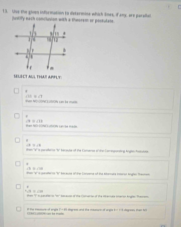 Use the given information to determine which lines, if any, are paraliel.
justify each conclusion with a theorem or postulate.
SELECT ALL THAT APPLY:
∠ 11≌ ∠ 7
then NO CONCLUSION can be made.
u
∠ 9≌ ∠ 12
then NO CONCLUSION can be made.
if
∠ B≌ ∠ 6
then ''a'' is parallel to "b" because of the Converse of the Corresponding Angles Postulate.
∠ 10
then ' a ' is parallel to "b" because of the Converse of the Alternate interior Angles Theorem.
∠ 5≌ ∠ 10
then ''i'' is parallel 10°m° because of the Converse of the Alternate Interior Angles Theorem.
if the measure of angle 7=65 degrees and the measure of angle 9=115 degrees, then NO
CONCLUSION can be made.