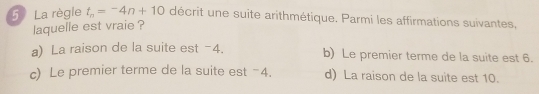 La règle t_n=-4n+10 décrit une suite arithmétique. Parmi les affirmations suivantes,
laquelle est vraie ?
a) La raison de la suite est -4. b) Le premier terme de la suite est 6.
c) Le premier terme de la suite est -4. d) La raison de la suite est 10.