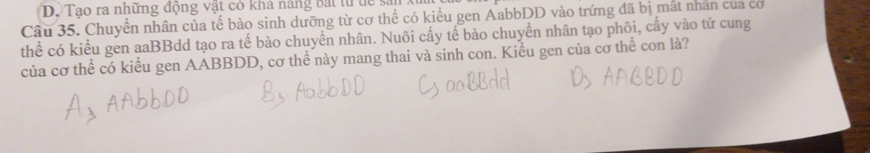Tao ra những động vật có kha năng bắt từ dể sả 
Câu 35. Chuyền nhân của tế bào sinh dưỡng từ cơ thể có kiểu gen AabbDD vào trứng đã bị mất nhân của cơ 
thể có kiểu gen aaBBdd tạo ra tế bào chuyển nhân. Nuôi cấy tế bào chuyển nhân tạo phôi, cấy vào tử cung 
của cơ thể có kiểu gen AABBDD, cơ thể này mang thai và sinh con. Kiểu gen của cơ thể con là?
