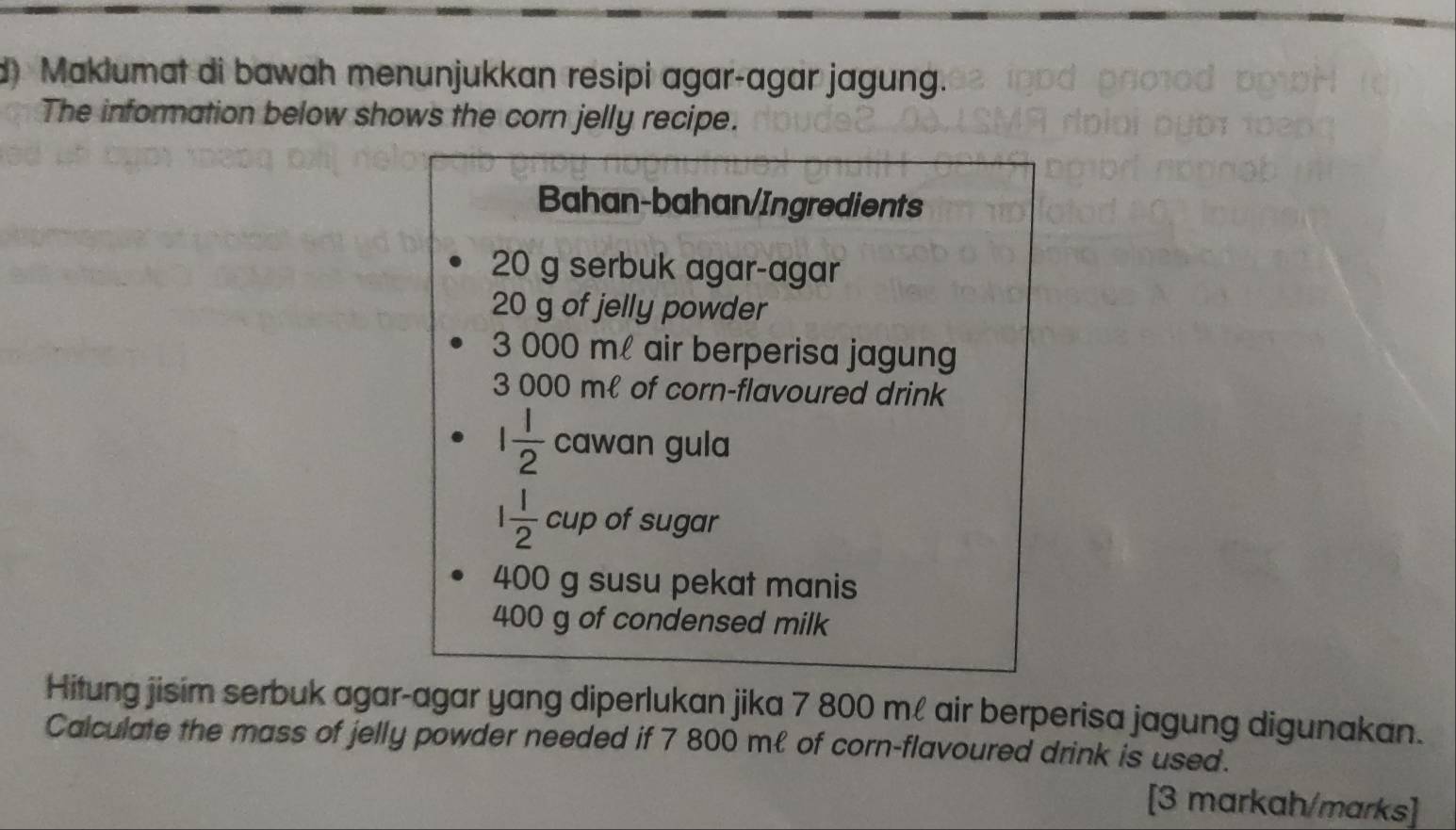 Maklumat di bawah menunjukkan resipi agar-agar jagung. 
The information below shows the corn jelly recipe. 
Bahan-bahan/Ingredients
20 g serbuk agar-agar
20 g of jelly powder
3 000 m air berperisa jagung
3 000 mł of corn-flavoured drink
1 1/2  cawan gula
1 1/2  cup of sugar
400 g susu pekat manis
400 g of condensed milk 
Hitung jisim serbuk agar-agar yang diperlukan jika 7 800 m! air berperisa jagung digunakan. 
Calculate the mass of jelly powder needed if 7 800 mł of corn-flavoured drink is used. 
[3 markah/marks]