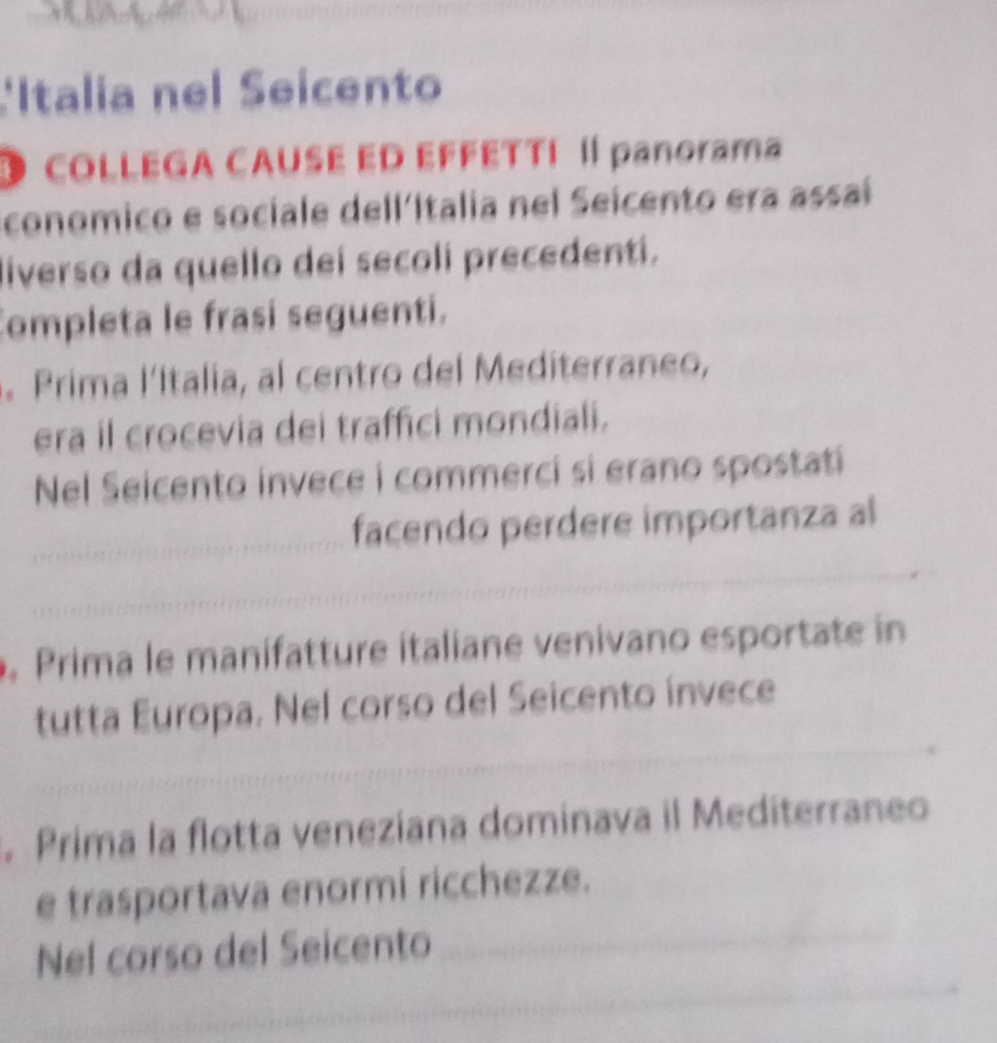 Italia nel Seicento 
O cOLLEGA CAUSE ED EFFÉTTI I panorama 
conomico e sociale dell'Italia nel Seicento era assaí 
liverso da quello dei secoli precedentí. 
Completa le frasi seguenti. 
Prima l'Italia, al centro del Mediterraneo, 
era il crocevia dei traffici mondiali. 
Nel Seicento invece i commerci si erano spostati 
_ 
_ 
facendo perdere importanza al 
_ 
_ 
, Prima le manifatture italiane venivano esportate in 
_ 
tutta Europa. Nel corso del Seicento invece 
_ 
_ 
. Prima la flotta veneziana dominava il Mediterraneo 
_ 
e trasportava enormi ricchezze. 
_ 
Nel corso del Seicento