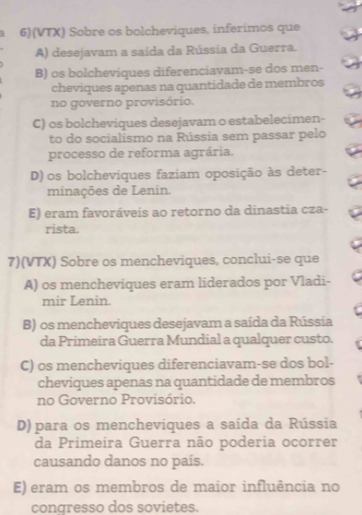 2 6)(VTX) Sobre os bolcheviques, inferimos que
A) desejavam a saída da Rússia da Guerra.
B) os bolcheviques diferenciavam-se dos men-
cheviques apenas na quantidade de membros
no governo provisório.
C) os bolcheviques desejavam o estabelecimen-
to do socialismo na Rússia sem passar pelo
processo de reforma agrária.
D) os bolcheviques faziam oposição às deter-
minações de Lenin.
E) eram favoráveis ao retorno da dinastia cza-
rista.
7)(VTX) Sobre os mencheviques, conclui-se que
A) os mencheviques eram liderados por Vladi-
mir Lenin.
B) os mencheviques desejavam a saída da Rússia
da Primeira Guerra Mundial a qualquer custo.
C) os mencheviques diferenciavam-se dos bol-
cheviques apenas na quantidade de membros
no Governo Provisório.
D) para os mencheviques a saída da Rússia
da Primeira Guerra não poderia ocorrer
causando danos no país.
E) eram os membros de maior influência no
congresso dos sovietes.