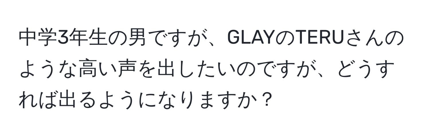 中学3年生の男ですが、GLAYのTERUさんのような高い声を出したいのですが、どうすれば出るようになりますか？