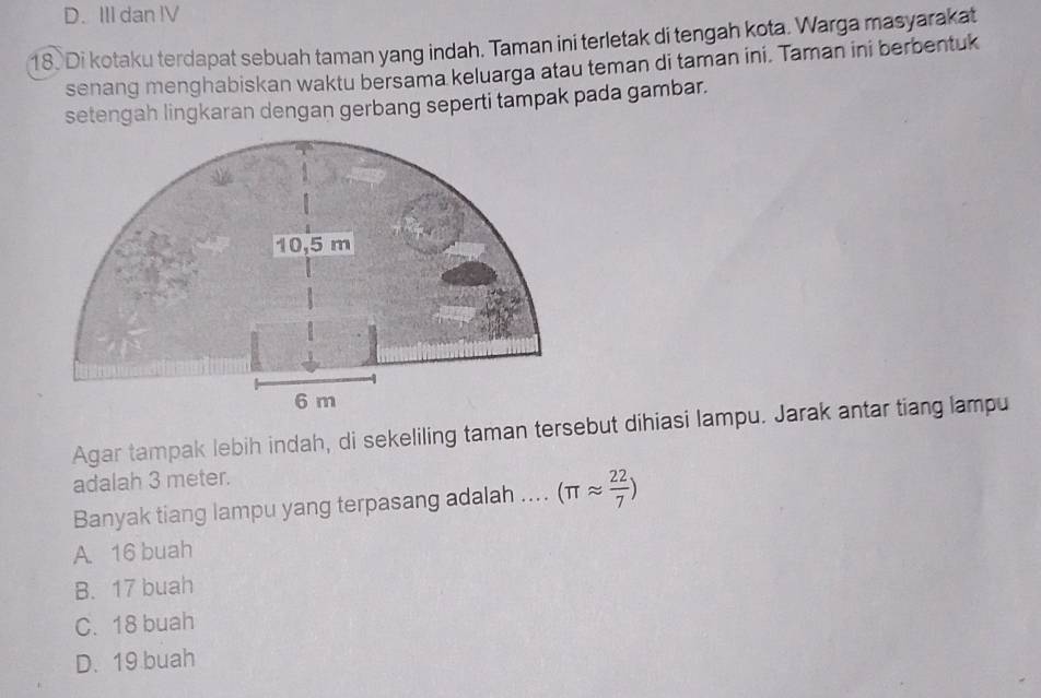 D. III dan IV
18.Di kotaku terdapat sebuah taman yang indah. Taman ini terletak di tengah kota. Warga masyarakat
senang menghabiskan waktu bersama keluarga atau teman di taman ini. Taman ini berbentuk
setengah lingkaran dengan gerbang seperti tampak pada gambar.
Agar tampak lebih indah, di sekeliling taman tersebut dihiasi lampu. Jarak antar tiang lampu
adalah 3 meter.
Banyak tiang lampu yang terpasang adalah .... (π approx  22/7 )
A 16 buah
B. 17 buah
C. 18 buah
D. 19 buah