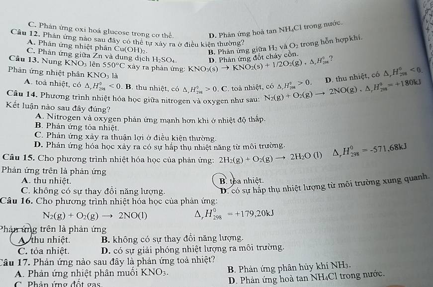 C. Phản ứng oxi hoá glucose trong cơ thể. D. Phản ứng hoà tan NH_4C C1 trong nước.
Câu 12. Phản ứng nào sau đây có thể tự xảy ra ở điều kiện thường? H_2 và O_2 trong hỗn hợpkhí.
A. Phản ứng nhiệt phân Cư (OH)_2.
B. Phản ứng giữa
C. Phản ứng giữa Žn và dung dịch H_2SO_4.
Câu 13. Nung KNO_3 lên 550°C xảy ra phản ứng: KNO_3(s)to KNO_2(s)+1/2O_2(g),△ ,H_(298)^0 D. Phản ứng đốt cháy cồn. ?
Phản ứng nhiệt phân KNO_3 là
A. toà nhiệt, có △ ,H_(298)^0<0</tex> . B. thu nhiệt, có △ _rH_(298)^0>0^1 C. toả nhiệt, có △ ,H_(298)^0>0. D. thu nhiệt, có △ _rH_(298)^0<0.
Câu 14. Phương trình nhiệt hóa học giữa nitrogen và oxygen như sau: N_2(g)+O_2(g)to 2NO(g),△ _rH_(298)^0=+180kJ
Kết luận nào sau đây đúng?
A. Nitrogen và oxygen phản ứng mạnh hơn khi ở nhiệt độ thấp.
B. Phản ứng tỏa nhiệt.
C. Phản ứng xảy ra thuận lợi ở điều kiện thường.
D. Phản ứng hóa học xảy ra có sự hấp thụ nhiệt năng từ môi trường.
Câu 15. Cho phương trình nhiệt hóa học của phản ứng: 2H_2(g)+O_2(g)to 2H_2O (1) △ _rH_(298)^0=-571,68kJ
Phản ứng trên là phản ứng
A. thu nhiệt. B toa nhiệt.
C. không có sự thay đổi năng lượng.
D. có sự hấp thụ nhiệt lượng từ môi trường xung quanh.
Câu 16. Cho phương trình nhiệt hóa học của phản ứng:
N_2(g)+O_2(g)to 2NO(l) △ _rH_(298)^0=+179,20kJ
Phản ứng trên là phản ứng
A thu nhiệt. B. không có sự thay đồi năng lượng.
C. tỏa nhiệt. D. có sự giải phóng nhiệt lượng ra môi trường.
Câu 17. Phản ứng nào sau đây là phản ứng toả nhiệt?
A. Phản ứng nhiệt phân muối KNO_3. B. Phản ứng phân hủy khí NH3.
C.  Phản ứng đột gas
D. Phản ứng hoà tan NH₄Cl trong nước.