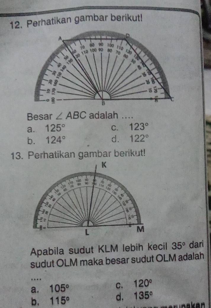 Perhatikan gambar berikut!
D
so 90
A 120
40 100
110
20 110 100 90 00 70
a
a
B
a
9
3
४8
a 5
a 8
B
8
Besar ∠ ABC adalah ....
a. 125° C. 123°
b. 124° d. 122°
13. Perhatikan gambar berikut!
K
110 10 : L
120 7 110 a
±30 60
50
go
3
3
go
a
L
M
Apabila sudut KLM lebih kecil 35° dari
sudut OLM maka besar sudut OLM adalah
...
a. 105° C. 120°
b. 115°
d. 135°
n a ke n