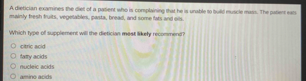 A dietician examines the diet of a patient who is complaining that he is unable to build muscle mass. The patient eats
mainly fresh fruits, vegetables, pasta, bread, and some fats and oils.
Which type of supplement will the dietician most likely recommend?
citric acid
fatty acids
nucleic acids
amino acids