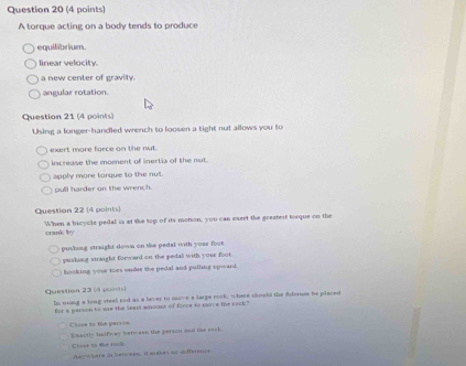 A torque acting on a body tends to produce
equilibrium.
linear velocity.
a new center of gravity.
angular rotation.
Question 21 (4 points)
Using a longer-handled wrench to loosen a tight nut allows you to
exert more force on the nut.
increase the moment of inertia of the nut.
apply more torque to the nut.
pull harder on the wrench.
Question 22 (4 points)
When a bicycle pedal is at the top of its motion, you can curet the greatest torque on the
crank by
pushing straight down on the pedal with your foor
pushing straight forward on the pedal with your foot.
hooking your toes under the pedal and pulling spward 
Question 23 (4 pons)
In ming a long steel rod as a lever to move a large rock, where should the filcrum be placed
for a person to se the leal amoust of forre to move the rack"
Close to the perioe Exactly halfway bero een the person sad the rack.
Clase to the rock Asywhere in sencess, a eaces to dfference