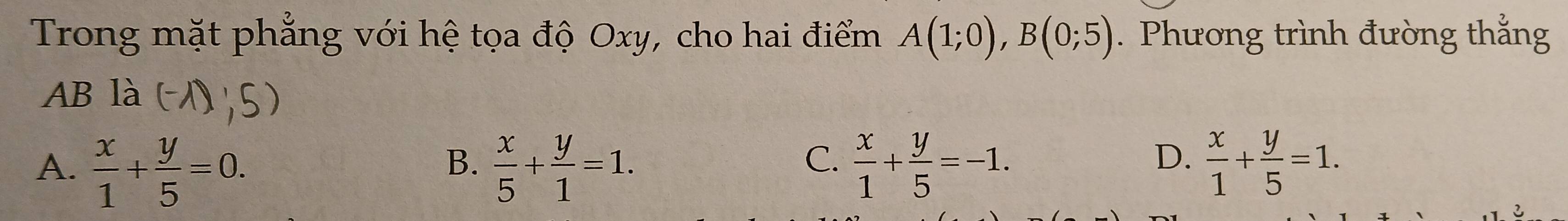 Trong mặt phẳng với hệ tọa độ Oxy, cho hai điểm A(1;0), B(0;5). Phương trình đường thắng
AB là
C.
A.  x/1 + y/5 =0.  x/5 + y/1 =1.  x/1 + y/5 =-1.  x/1 + y/5 =1. 
B.
D.