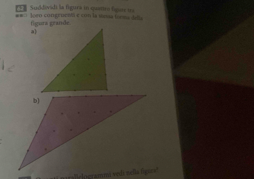 Suddividi la figura in quattro figure tra 
#== loro congruenti e con la stessa forma della 
figura grande. 
a)