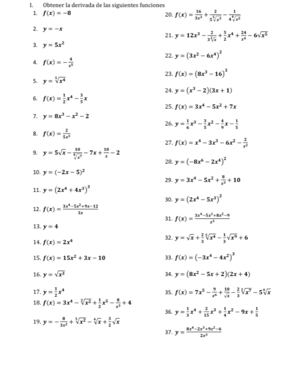 Obtener la derivada de las siguientes funciones
1. f(x)=-8 20. f(x)= 16/3x^3 + 2/5sqrt[5](x^3) - 1/4sqrt[4](x^3) 
2. y=-x 21. y=12x^3- 2/3sqrt[3](x) + 5/2 x^4+ 24/x^4 -6sqrt(x^5)
3. y=5x^2
22. y=(3x^2-6x^4)^2
4. f(x)=- 4/x^5 
23. f(x)=(8x^3-16)^3
5. y=sqrt[5](x^4)
24. y=(x^3-2)(3x+1)
6. f(x)= 1/2 x^4- 3/5 x 25. f(x)=3x^4-5x^2+7x
7. y=8x^3-x^2-2
26. y= 1/6 x^3- 3/5 x^2- 4/9 x- 1/5 
8. f(x)= 2/5x^3 
27. f(x)=x^4-3x^3-6x^2- 2/x^2 
9. y=5sqrt(x)- 10/sqrt[4](x^7) -7x+ 10/x -2
28. y=(-8x^6-2x^4)^2
10. y=(-2x-5)^2
29. y=3x^4-5x^2+ 8/x^3 +10
11. y=(2x^4+4x^3)^3
30. y=(2x^4-5x^3)^2
12. f(x)= (3x^4-5x^2+9x-12)/3x 
31. f(x)= (3x^4-5x^3+8x^2-9)/x^3 
13. y=4
32. y=sqrt(x)+ 2/3 sqrt[5](x^4)- 1/3 sqrt(x^9)+6
14. f(x)=2x^4
15. f(x)=15x^2+3x-10 33. f(x)=(-3x^4-4x^2)^3
16. y=sqrt(x^3) 34. y=(8x^2-5x+2)(2x+4)
17. y= 1/2 x^4 35. f(x)=7x^5- 9/x^6 + 10/sqrt(x) - 2/3 sqrt[3](x^7)-5sqrt[4](x)
18. f(x)=3x^4-sqrt[3](x^2)+ 1/2 x^5- 8/x^3 +4 36. y= 1/3 x^4+ 2/15 x^3+ 1/4 x^2-9x+ 1/5 
19. y=- 8/3x^2 +sqrt[5](x^2)-sqrt[4](x)+ 3/2 sqrt(x)
37. y= (8x^4-2x^3+9x^2-6)/2x^3 