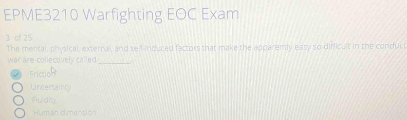 EPME3210 Warfighting EOC Exam
3 of 25
The mental, physical, external, and self-induced factors that make the apparently easy so difficuit in the conduct
war are collectively called_
Friction
Uncertainty
Fluidity
Human dimension