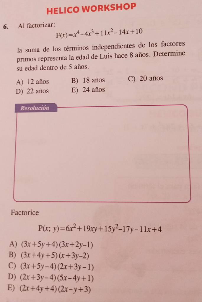 HELICO WORKSHOP
6. Al factorizar:
F(x)=x^4-4x^3+11x^2-14x+10
la suma de los términos independientes de los factores
primos representa la edad de Luis hace 8 años. Determine
su edad dentro de 5 años.
A) 12 años B) 18 años C) 20 años
D) 22 años E) 24 años
Resolución
Factorice
P(x;y)=6x^2+19xy+15y^2-17y-11x+4
A) (3x+5y+4)(3x+2y-1)
B) (3x+4y+5)(x+3y-2)
C) (3x+5y-4)(2x+3y-1)
D) (2x+3y-4)(5x-4y+1)
E) (2x+4y+4)(2x-y+3)