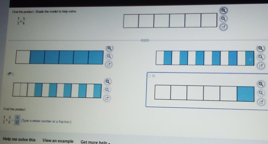 Find the product. Shade the model to help solve. Q
 1/2 *  5/6 
Q 
Q 
Q 
Q 
Q 
C 
D. 
Q 
a 
Q 
Q 
Find the product
 1/2 *  5/6 = 5/12  (Type a whole number or a fraction.) 
Help me solve this View an example