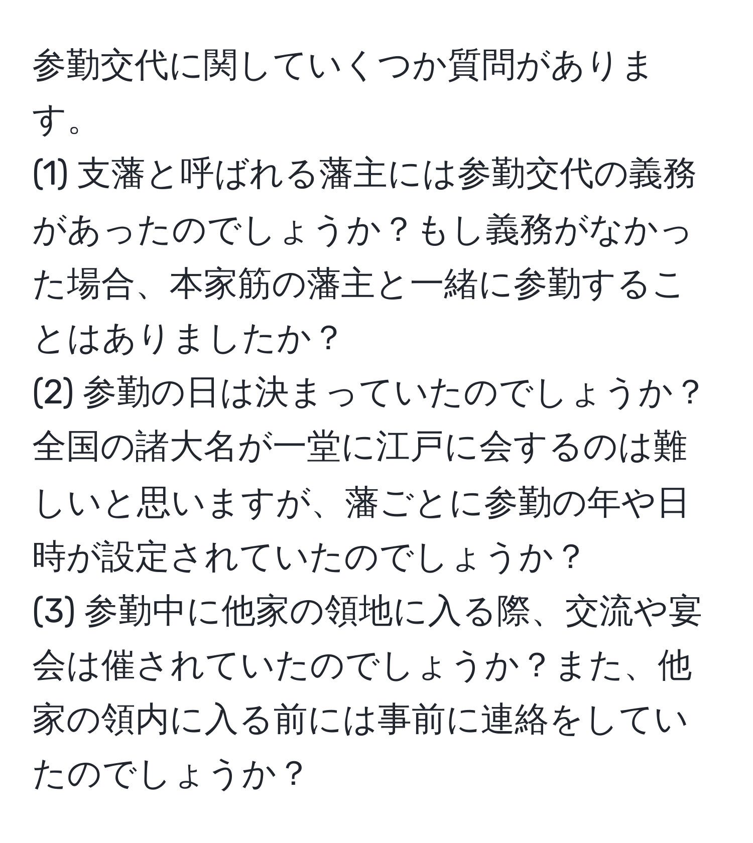 参勤交代に関していくつか質問があります。  
(1) 支藩と呼ばれる藩主には参勤交代の義務があったのでしょうか？もし義務がなかった場合、本家筋の藩主と一緒に参勤することはありましたか？  
(2) 参勤の日は決まっていたのでしょうか？全国の諸大名が一堂に江戸に会するのは難しいと思いますが、藩ごとに参勤の年や日時が設定されていたのでしょうか？  
(3) 参勤中に他家の領地に入る際、交流や宴会は催されていたのでしょうか？また、他家の領内に入る前には事前に連絡をしていたのでしょうか？