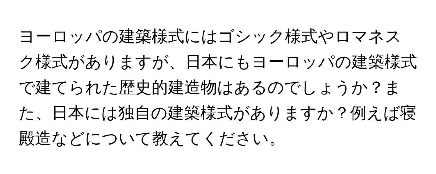 ヨーロッパの建築様式にはゴシック様式やロマネスク様式がありますが、日本にもヨーロッパの建築様式で建てられた歴史的建造物はあるのでしょうか？また、日本には独自の建築様式がありますか？例えば寝殿造などについて教えてください。