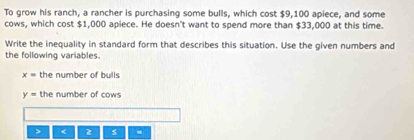 To grow his ranch, a rancher is purchasing some bulls, which cost $9,100 apiece, and some 
cows, which cost $1,000 apiece. He doesn't want to spend more than $33,000 at this time. 
Write the inequality in standard form that describes this situation. Use the given numbers and 
the following variables.
x= the number of bulls
y= the number of cows 
< 
=