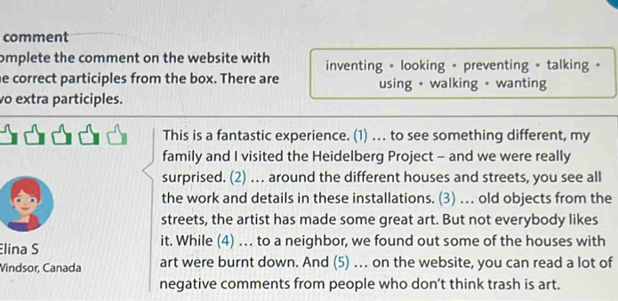 comment 
omplete the comment on the website with inventing + looking + preventing + talking 。 
he correct participles from the box. There are using • walking • wanting 
o extra participles. 
This is a fantastic experience. (1) . to see something different, my 
family and I visited the Heidelberg Project - and we were really 
surprised. (2) …. around the different houses and streets, you see all 
the work and details in these installations. (3) … old objects from the 
streets, the artist has made some great art. But not everybody likes 
lina S it. While (4) . to a neighbor, we found out some of the houses with 
Vindsor, Canada art were burnt down. And (5) . on the website, you can read a lot of 
negative comments from people who don’t think trash is art.