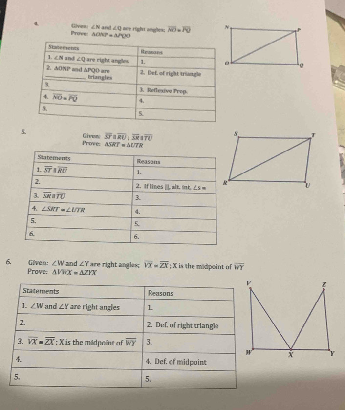 Given: ∠ N and ∠ Q are right angles; overline NO=overline PQ
Prove: △ ONP=△ PQO
5. Given: overline STparallel overline RU;overline SRparallel overline TU
Prove: △ SRT≌ △ UTR
6. Given: ∠ W and ∠ Y are right angles; overline VX≌ overline ZX; X is the midpoint of overline WY
Prove: △ VWX≌ △ ZYX
Statements Reasons
1. ∠ W and ∠ Y are right angles 1.
2. 2. Def. of right triangle
3. overline VX≌ overline ZX; X is the midpoint of overline WY 3.
4. 4. Def. of midpoint
5.
5.