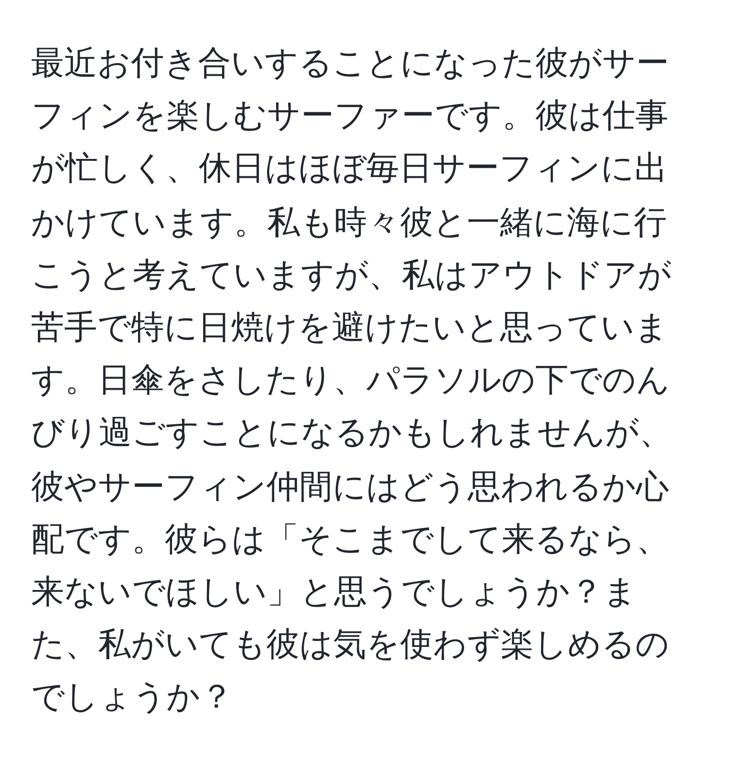 最近お付き合いすることになった彼がサーフィンを楽しむサーファーです。彼は仕事が忙しく、休日はほぼ毎日サーフィンに出かけています。私も時々彼と一緒に海に行こうと考えていますが、私はアウトドアが苦手で特に日焼けを避けたいと思っています。日傘をさしたり、パラソルの下でのんびり過ごすことになるかもしれませんが、彼やサーフィン仲間にはどう思われるか心配です。彼らは「そこまでして来るなら、来ないでほしい」と思うでしょうか？また、私がいても彼は気を使わず楽しめるのでしょうか？